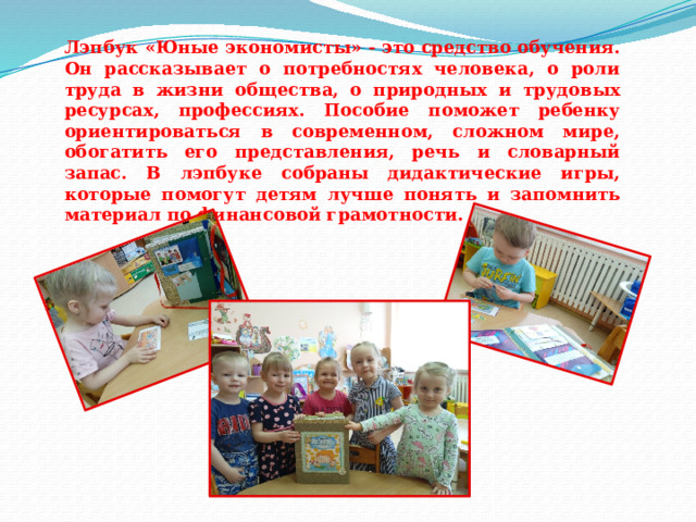 Лэпбук «Юные экономисты» - это средство обучения. Он рассказывает о потребностях человека, о роли труда в жизни общества, о природных и трудовых ресурсах, профессиях. Пособие поможет ребенку ориентироваться в современном, сложном мире, обогатить его представления, речь и словарный запас. В лэпбуке собраны дидактические игры, которые помогут детям лучше понять и запомнить материал по финансовой грамотности. 