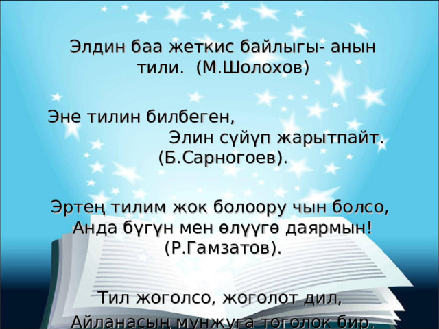 Элдин баа жеткис байлыгы- анын тили. (М.Шолохов) Эне тилин билбеген, Элин сүйүп жарытпайт. (Б.Сарногоев). Эртең тилим жок болоору чын болсо, Анда бүгүн мен өлүүгө даярмын! (Р.Гамзатов). Тил жоголсо, жоголот дил, Айланасың мунжуга тоголок бир. (Ш.Дүйшеев) 