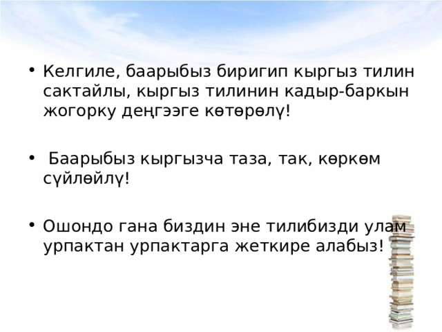 Келгиле, баарыбыз биригип кыргыз тилин сактайлы, кыргыз тилинин кадыр-баркын жогорку деңгээге көтөрөлү!   Баарыбыз кыргызча таза, так, көркөм сүйлөйлү!  Ошондо гана биздин эне тилибизди улам урпактан урпактарга жеткире алабыз! 