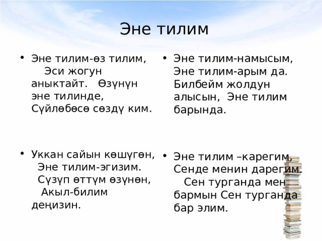 Эне тилим Эне тилим-өз тилим, Эси жогун аныктайт. Өзүнүн эне тилинде, Сүйлөбөсө сөздү ким.   Уккан сайын көшүгөн, Эне тилим-эгизим. Сүзүп өттүм өзүнөн, Акыл-билим деңизин.  Эне тилим-намысым, Эне тилим-арым да. Билбейм жолдун алысын, Эне тилим барында.   Эне тилим –карегим, Сенде менин дарегим. Сен турганда мен бармын Сен турганда бар элим. 