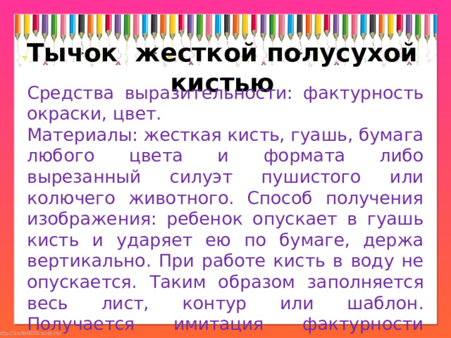 Тычок  жесткой полусухой кистью Средства выразительности: фактурность окраски, цвет. Материалы: жесткая кисть, гуашь, бумага любого цвета и формата либо вырезанный силуэт пушистого или колючего животного. Способ получения изображения: ребенок опускает в гуашь кисть и ударяет ею по бумаге, держа вертикально. При работе кисть в воду не опускается. Таким образом заполняется весь лист, контур или шаблон. Получается имитация фактурности пушистой или колючей поверхности. 