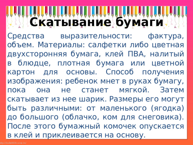 Скатывание бумаги Средства выразительности: фактура, объем. Материалы: салфетки либо цветная двухсторонняя бумага, клей ПВА, налитый в блюдце, плотная бумага или цветной картон для основы. Способ получения изображения: ребенок мнет в руках бумагу, пока она не станет мягкой. Затем скатывает из нее шарик. Размеры его могут быть различными: от маленького (ягодка) до большого (облачко, ком для снеговика). После этого бумажный комочек опускается в клей и приклеивается на основу. 