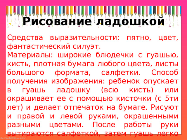 Рисование ладошкой Средства выразительности: пятно, цвет, фантастический силуэт. Материалы: широкие блюдечки с гуашью, кисть, плотная бумага любого цвета, листы большого формата, салфетки. Способ получения изображения: ребенок опускает в гуашь ладошку (всю кисть) или окрашивает ее с помощью кисточки (с 5ти лет) и делает отпечаток на бумаге. Рисуют и правой и левой руками, окрашенными разными цветами. После работы руки вытираются салфеткой, затем гуашь легко смывается. 