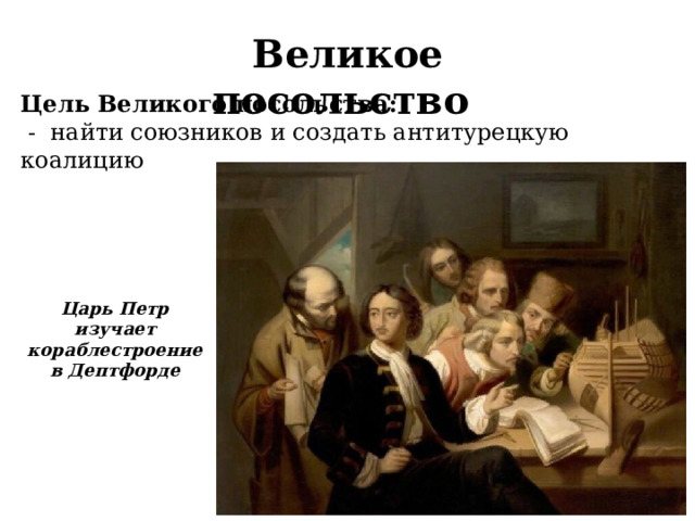 Великое посольство Цель Великого посольства:  - найти союзников и создать антитурецкую коалицию  Царь Петр изучает кораблестроение в Дептфорде  