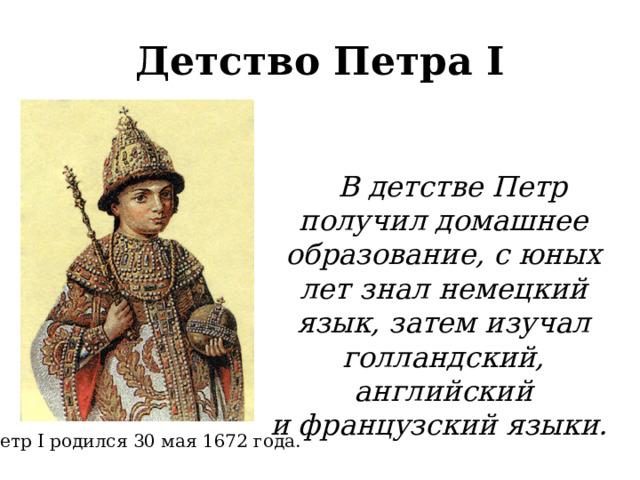 Детство Петра I  В детстве Петр получил домашнее образование, с юных лет знал немецкий язык, затем изучал голландский, английский и французский языки. Петр I родился 30 мая 1672 года.  