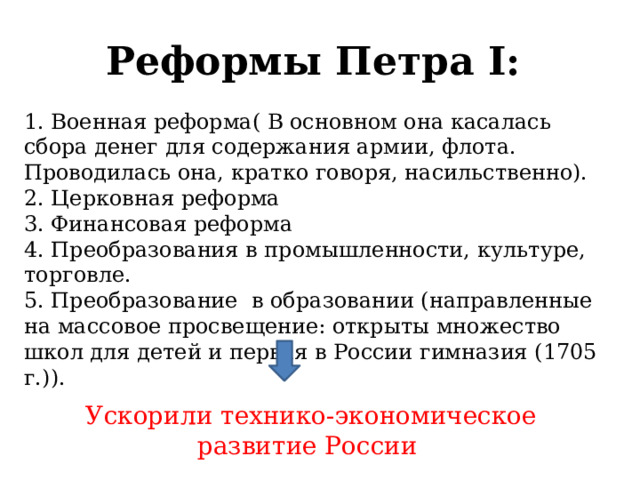 Реформы Петра I: 1. Военная реформа( В основном она касалась сбора денег для содержания армии, флота. Проводилась она, кратко говоря, насильственно). 2. Церковная реформа 3. Финансовая реформа 4. Преобразования в промышленности, культуре, торговле. 5. Преобразование в образовании (направленные на массовое просвещение: открыты множество школ для детей и первая в России гимназия (1705 г.)).  Ускорили технико-экономическое развитие России  