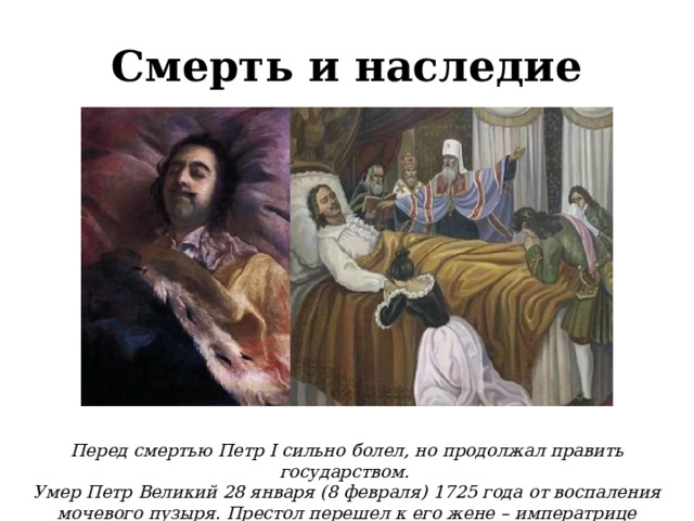 Смерть и наследие Перед смертью Петр I сильно болел, но продолжал править государством. Умер Петр Великий 28 января (8 февраля) 1725 года от воспаления мочевого пузыря. Престол перешел к его жене – императрице Екатерине I.  