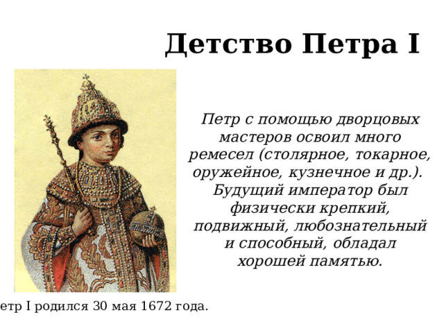 Детство Петра I Петр с помощью дворцовых мастеров освоил много ремесел (столярное, токарное, оружейное, кузнечное и др.). Будущий император был физически крепкий, подвижный, любознательный и способный, обладал хорошей памятью. Петр I родился 30 мая 1672 года.  