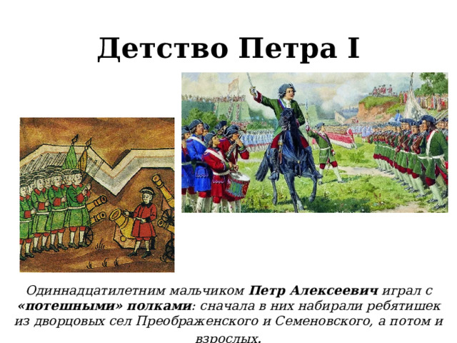 Детство Петра I Одиннадцатилетним мальчиком Петр Алексеевич играл с «потешными» полками : сначала в них набирали ребятишек из дворцовых сел Преображенского и Семеновского, а потом и взрослых .  