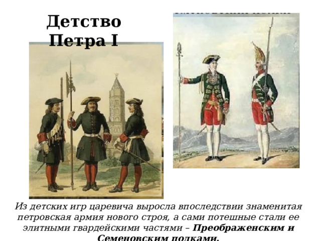 Детство Петра I Из детских игр царевича выросла впоследствии знаменитая петровская армия нового строя, а сами потешные стали ее элитными гвардейскими частями – Преображенским и Семеновским полками.  