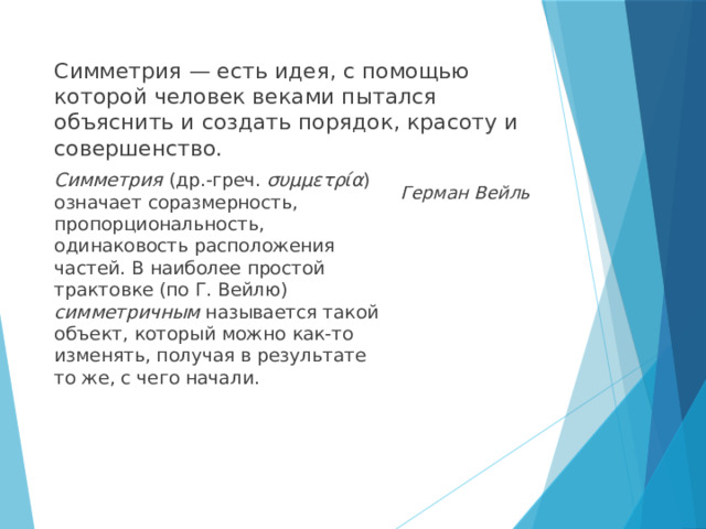Симметрия — есть идея, с помощью которой человек веками пытался объяснить и создать порядок, красоту и совершенство.  Герман Вейль Симметрия  (др.-греч. συμμετρία ) означает соразмерность, пропорциональность, одинаковость расположения частей. В наиболее простой трактовке (по Г. Вейлю) симметричным называется такой объект, который можно как-то изменять, получая в результате то же, с чего начали. 