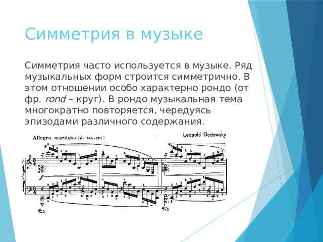 Симметрия в музыке Симметрия часто используется в музыке. Ряд музыкальных форм строится симметрично. В этом отношении особо характерно рондо (от фр. rond – круг). В рондо музыкальная тема многократно повторяется, чередуясь эпизодами различного содержания. править  