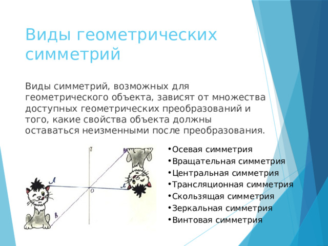 Виды геометрических симметрий Виды симметрий, возможных для геометрического объекта, зависят от множества доступных геометрических преобразований и того, какие свойства объекта должны оставаться неизменными после преобразования. Осевая симметрия Вращательная симметрия Центральная симметрия Трансляционная симметрия Скользящая симметрия Зеркальная симметрия Винтовая симметрия 
