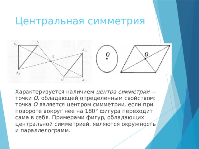 Центральная симметрия Характеризуется наличием центра симметрии — точки O , обладающей определенным свойством: точка O является центром симметрии, если при повороте вокруг нее на 180° фигура переходит сама в себя. Примерами фигур, обладающих центральной симметрией, являются окружность и параллелограмм. 