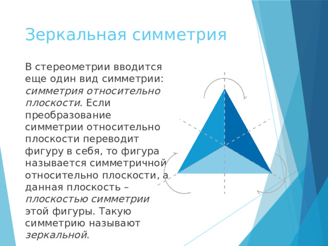 Зеркальная симметрия В стереометрии вводится еще один вид симметрии: симметрия относительно плоскости . Если преобразование симметрии относительно плоскости переводит фигуру в себя, то фигура называется симметричной относительно плоскости, а данная плоскость – плоскостью симметрии этой фигуры. Такую симметрию называют зеркальной .  