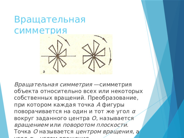 Вращательная симметрия Вращательная симметрия  —симметрия объекта относительно всех или некоторых собственных вращений. Преобразование, при котором каждая точка A фигуры поворачивается на один и тот же угол α вокруг заданного центра O , называется вращением или поворотом  плоскости . Точка O называется центром вращения , а угол α – углом вращения .  