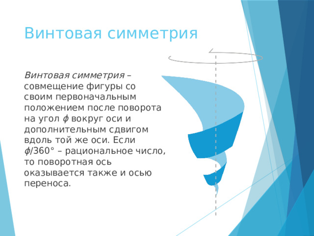Винтовая симметрия Винтовая симметрия – совмещение фигуры со своим первоначальным положением после поворота на угол ϕ вокруг оси и дополнительным сдвигом вдоль той же оси. Если ϕ /360° – рациональное число, то поворотная ось оказывается также и осью переноса. править  
