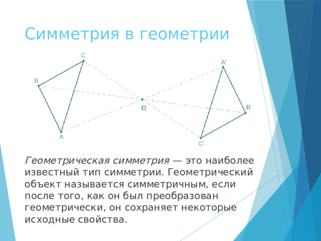 Симметрия в геометрии Геометрическая симметрия  — это наиболее известный тип симметрии. Геометрический объект называется симметричным, если после того, как он был преобразован геометрически, он сохраняет некоторые исходные свойства. 