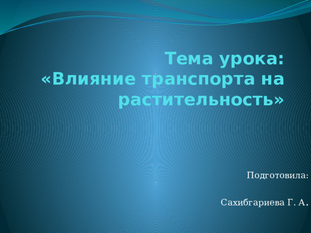 Тема урока:  «Влияние транспорта на растительность» Подготовила:  Сахибгариева Г. А . 