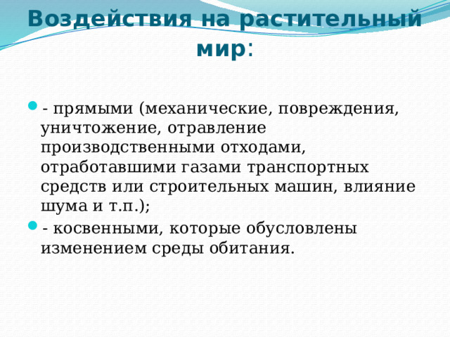 Воздействия на растительный мир :   - прямыми (механические, повреждения, уничтожение, отравление производственными отходами, отработавшими газами транспортных средств или строительных машин, влияние шума и т.п.); - косвенными, которые обусловлены изменением среды обитания. 