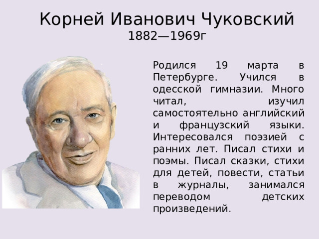 Корней Иванович Чуковский  1882—1969г Родился 19 марта в Петербурге. Учился в одесской гимназии. Много читал, изучил самостоятельно английский и французский языки. Интересовался поэзией с ранних лет. Писал стихи и поэмы. Писал сказки, стихи для детей, повести, статьи в журналы, занимался переводом детских произведений.  