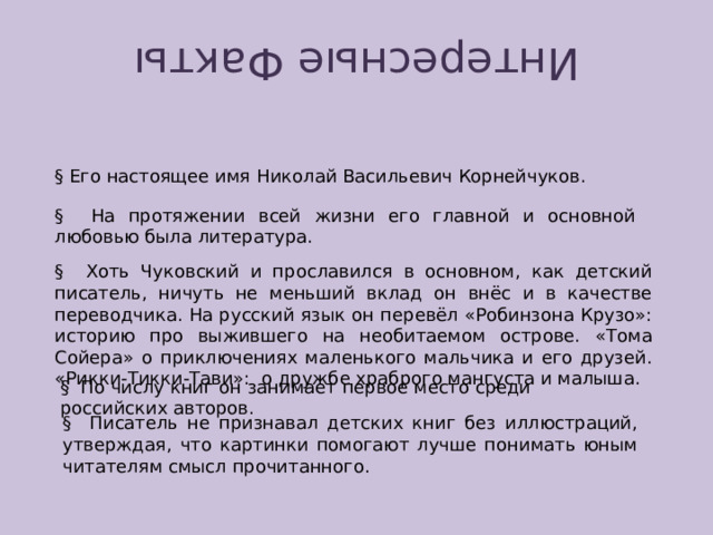 Интересные Факты § Его настоящее имя Николай Васильевич Корнейчуков. § На протяжении всей жизни его главной и основной любовью была литература. § Хоть Чуковский и прославился в основном, как детский писатель, ничуть не меньший вклад он внёс и в качестве переводчика. На русский язык он перевёл «Робинзона Крузо»: историю про выжившего на необитаемом острове. «Тома Сойера» о приключениях маленького мальчика и его друзей. «Рикки-Тикки-Тави»: о дружбе храброго мангуста и малыша. § По числу книг он занимает первое место среди российских авторов. § Писатель не признавал детских книг без иллюстраций, утверждая, что картинки помогают лучше понимать юным читателям смысл прочитанного. 