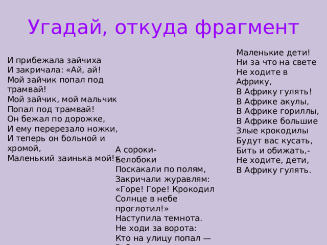 Угадай, откуда фрагмент Маленькие дети! Ни за что на свете Не ходите в Африку, В Африку гулять! В Африке акулы, В Африке гориллы, В Африке большие Злые крокодилы Будут вас кусать, Бить и обижать,- Не ходите, дети, В Африку гулять. И прибежала зайчиха И закричала: «Ай, ай! Мой зайчик попал под трамвай! Мой зайчик, мой мальчик Попал под трамвай! Он бежал по дорожке, И ему перерезало ножки, И теперь он больной и хромой, Маленький заинька мой!» А сороки- Белобоки Поскакали по полям, Закричали журавлям: «Горе! Горе! Крокодил Солнце в небе проглотил!» Наступила темнота. Не ходи за ворота: Кто на улицу попал — Заблудился и пропал. 