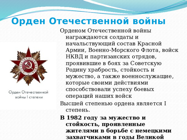 Орден Отечественной войны Орденом Отечественной войны награждаются солдаты и начальствующий состав Красной Армии, Военно-Морского Флота, войск НКВД и партизанских отрядов, проявившие в боях за Советскую Родину храбрость, стойкость и мужество, а также военнослужащие, которые своими действиями способствовали успеху боевых операций наших войск Высшей степенью ордена является I степень. В 1982 году за мужество и стойкость, проявленные жителями в борьбе с немецкими захватчиками в годы Великой Отечественной войны , успехи, достигнутые в хозяйственном и культурном строительстве, Мурманск награждён орденом Отечественной войны I степени. 