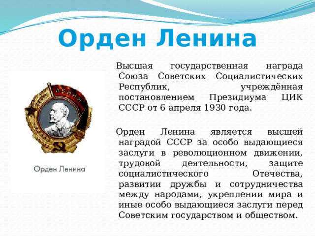Орден Ленина Высшая государственная награда Союза Советских Социалистических Республик, учреждённая постановлением Президиума ЦИК СССР от 6 апреля 1930 года. Орден Ленина является высшей наградой СССР за особо выдающиеся заслуги в революционном движении, трудовой деятельности, защите социалистического Отечества, развитии дружбы и сотрудничества между народами, укреплении мира и иные особо выдающиеся заслуги перед Советским государством и обществом. 