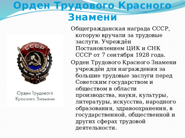 Орден Трудового Красного Знамени Общегражданская награда СССР, которую вручали за трудовые заслуги. Учреждён Постановлением ЦИК и СНК СССР от 7 сентября 1928 года. Орден Трудового Красного Знамени учреждён для награждения за большие трудовые заслуги перед Советским государством и обществом в области производства, науки, культуры, литературы, искусства, народного образования, здравоохранения, в государственной, общественной и других сферах трудовой деятельности. 