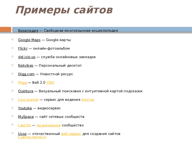 Примеры сайтов   Википедия — Свободная многоязычная энциклопедия   Google Maps — Google-карты   Flickr — онлайн-фотоальбом   del.icio.us — служба онлайновых закладок   Netvibes — Персональный десктоп   Digg.com — Новостной ресурс   Pligg — Веб 2.0 CMS    Quintura — Визуальный поисковик с интуитивной картой подсказок   Live Journal — сервис для ведения блогов    Youtube — видеосервис   MySpace — сайт сетевых сообществ   Last.fm — музыкальное сообщество   Ucoz — отечественный веб-сервис для создания сайтов  t-janna.narod.ru    