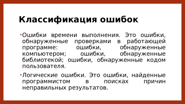 Классификация ошибок Ошибки времени выполнения. Это ошибки, обнаруженные проверками в работающей программе: ошибки, обнаруженные компьютером; ошибки, обнаруженные библиотекой; ошибки, обнаруженные кодом пользователя. Логические ошибки. Это ошибки, найденные программистом в поисках причин неправильных результатов. 