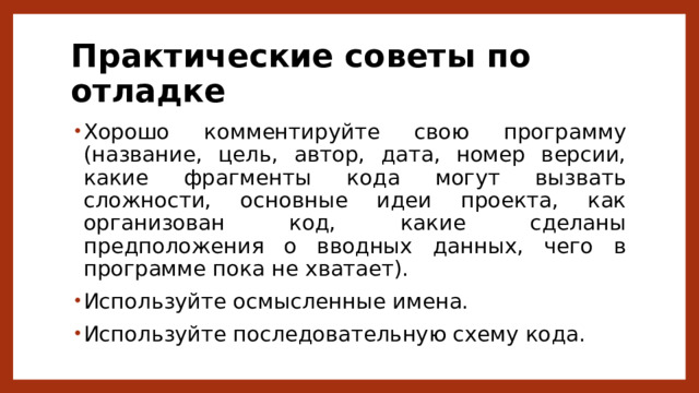 Практические советы по отладке Хорошо комментируйте свою программу (название, цель, автор, дата, номер версии, какие фрагменты кода могут вызвать сложности, основные идеи проекта, как организован код, какие сделаны предположения о вводных данных, чего в программе пока не хватает). Используйте осмысленные имена. Используйте последовательную схему кода. 