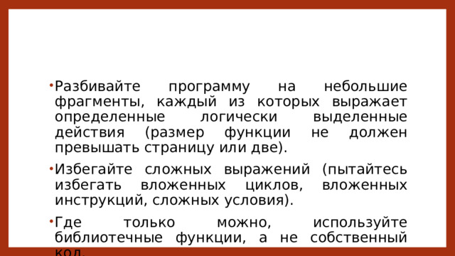 Разбивайте программу на небольшие фрагменты, каждый из которых выражает определенные логически выделенные действия (размер функции не должен превышать страницу или две). Избегайте сложных выражений (пытайтесь избегать вложенных циклов, вложенных инструкций, сложных условия). Где только можно, используйте библиотечные функции, а не собственный код. 