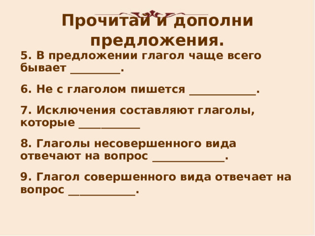 Прочитай и дополни предложения. 5 . В предложении глагол чаще всего бывает _________. 6 . Не с глаголом пишется ____________. 7 . Исключения составляют глаголы, которые ___________ 8 . Глаголы несовершенного вида отвечают на вопрос _____________. 9 . Глагол совершенного вида отвечает на вопрос ____________.   