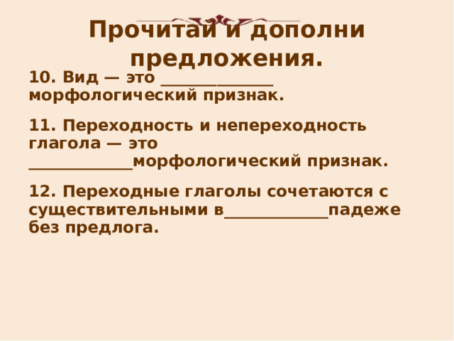 Прочитай и дополни предложения. 1 0 . Вид — это ______________ морфологический признак. 11. Переходность и непереходность глагола — это _____________морфологический признак. 12. Переходн ые глаголы сочетаются с существительными в _____________ падеже без предлога.    