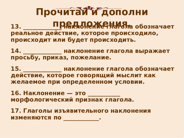 Прочитай и дополни предложения. 13 . _____________ наклонение глагола обозначает реальное действие, которое происходило, происходит или будет происходить. 14 . _____________ наклонение глагола выражает просьбу, приказ, пожелание. 15 . _____________ наклонение глагола обозначает действие, которое говорящий мыслит как желаемое при определенном условии. 16 . Наклонение — это ___________ морфологический признак глагола. 17 . Глаголы изъявительного наклонения изменяются по ____________.   