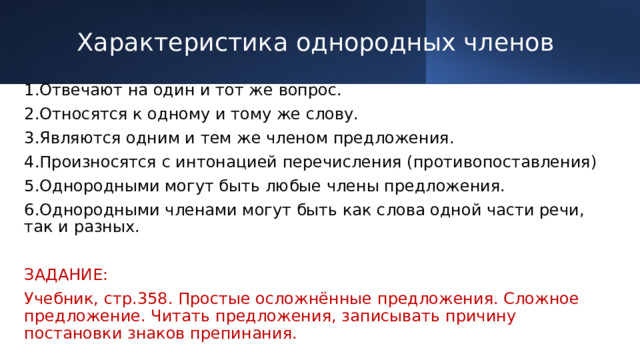 Характеристика однородных членов 1.Отвечают на один и тот же вопрос. 2.Относятся к одному и тому же слову. 3.Являются одним и тем же членом предложения. 4.Произносятся с интонацией перечисления (противопоставления) 5.Однородными могут быть любые члены предложения. 6.Однородными членами могут быть как слова одной части речи, так и разных. ЗАДАНИЕ: Учебник, стр.358. Простые осложнённые предложения. Сложное предложение. Читать предложения, записывать причину постановки знаков препинания. 