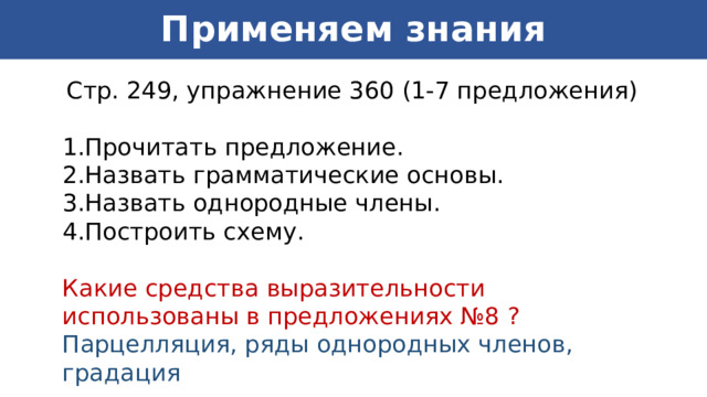 Применяем знания  Стр. 249, упражнение 360 (1-7 предложения) Прочитать предложение. Назвать грамматические основы. Назвать однородные члены. Построить схему. Какие средства выразительности использованы в предложениях №8 ? Парцелляция, ряды однородных членов, градация 
