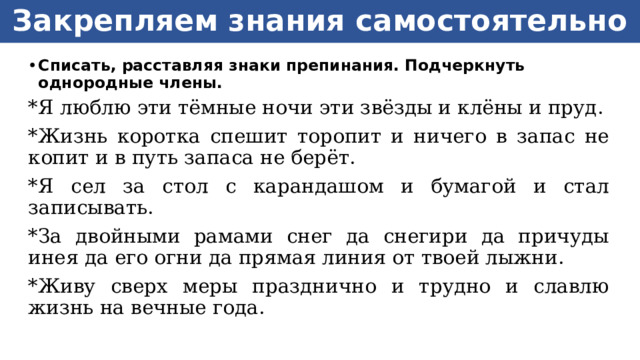 Закрепляем знания самостоятельно Списать, расставляя знаки препинания. Подчеркнуть однородные члены. *Я люблю эти тёмные ночи эти звёзды и клёны и пруд. *Жизнь коротка спешит торопит и ничего в запас не копит и в путь запаса не берёт. *Я сел за стол с карандашом и бумагой и стал записывать. *За двойными рамами снег да снегири да причуды инея да его огни да прямая линия от твоей лыжни. *Живу сверх меры празднично и трудно и славлю жизнь на вечные года.  