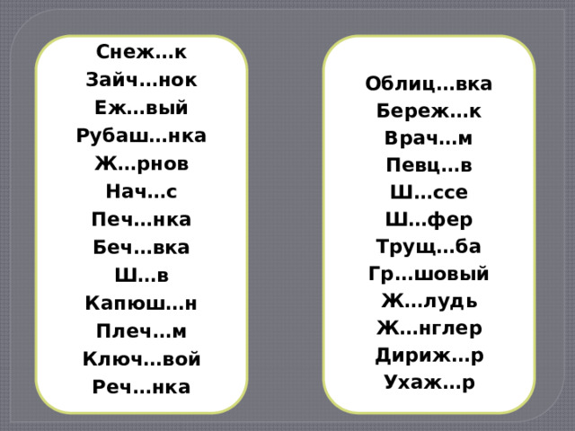 Снеж…к  Облиц…вка Зайч…нок Береж…к Еж…вый Рубаш…нка Врач…м Певц…в Ж…рнов Нач…с Ш…ссе Ш…фер Печ…нка Беч…вка Трущ…ба Ш…в Гр…шовый Капюш…н Ж…лудь Плеч…м Ж…нглер Ключ…вой Дириж…р Реч…нка Ухаж…р 