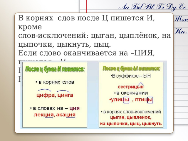 В корнях  слов после Ц пишется И, кроме слов-исключений: цыган, цыплёнок, на цыпочки, цыкнуть, цыц.  Если слово оканчивается на –ЦИЯ, пишется – И. В суффиксах и  окончаниях пишется – Ы 