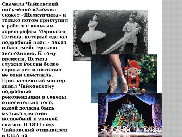 Сначала Чайковский письменно изложил сюжет «Щелкунчика» и только потом приступил к работе с великим хореографом Мариусом Петипа, который сделал подробный план – заказ и балетмейстерскую экспозицию. К тому времени, Петипа служил России более сорока лет и поставил не один спектакль. Прославленный мастер давал Чайковскому подробные рекомендации и советы относительно того, какой должна быть музыка для этой волшебной и зимней сказки. В 1891 году Чайковский отправился в США на торжественное открытие Карнеги – холла, но он продолжал сочинять музыку, даже когда плыл на пароходе . 