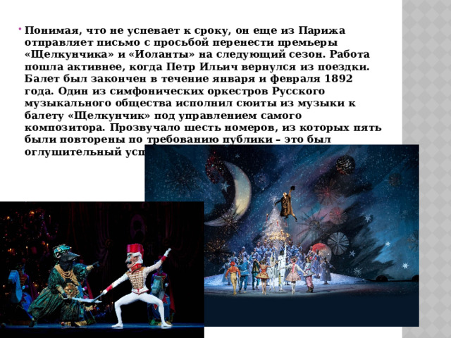 Понимая, что не успевает к сроку, он еще из Парижа отправляет письмо с просьбой перенести премьеры «Щелкунчика» и «Иоланты» на следующий сезон. Работа пошла активнее, когда Петр Ильич вернулся из поездки. Балет был закончен в течение января и февраля 1892 года. Один из симфонических оркестров Русского музыкального общества исполнил сюиты из музыки к балету «Щелкунчик» под управлением самого композитора. Прозвучало шесть номеров, из которых пять были повторены по требованию публики – это был оглушительный успех. 