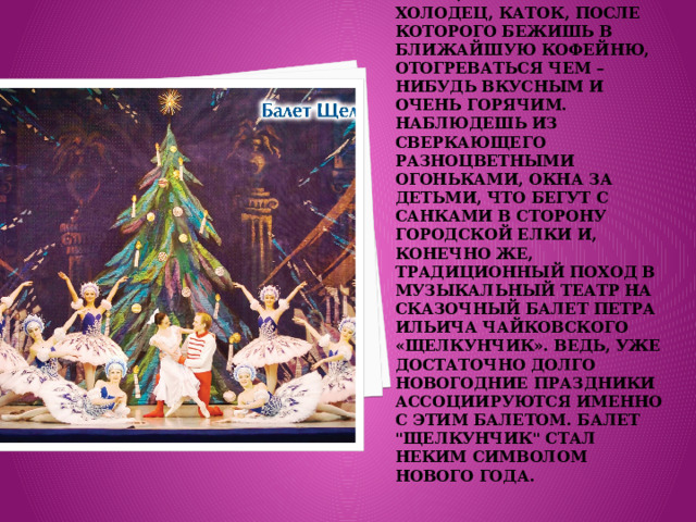 Новый год всегда ассоциируется с местом, где много пушистого, белого снега, трескучий холодец, каток, после которого бежишь в ближайшую кофейню, отогреваться чем – нибудь вкусным и очень горячим. Наблюдешь из сверкающего разноцветными огоньками, окна за детьми, что бегут с санками в сторону городской елки и, конечно же, традиционный поход в музыкальный театр на сказочный балет Петра Ильича Чайковского «Щелкунчик». ведь, уже достаточно долго новогодние праздники ассоциируются именно с этим балетом. Балет 