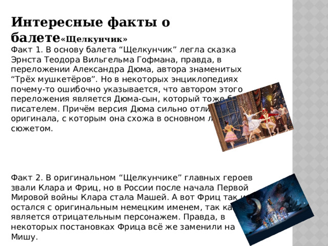 Интересные факты о балете «Щелкунчик» Факт 1. В основу балета “Щелкунчик” легла сказка Эрнста Теодора Вильгельма Гофмана, правда, в переложении Александра Дюма, автора знаменитых “Трёх мушкетёров”. Но в некоторых энциклопедиях почему-то ошибочно указывается, что автором этого переложения является Дюма-сын, который тоже был писателем. Причём версия Дюма сильно отличается от оригинала, с которым она схожа в основном лишь общим сюжетом. Факт 2. В оригинальном “Щелкунчике” главных героев звали Клара и Фриц, но в России после начала Первой Мировой войны Клара стала Машей. А вот Фриц так и остался с оригинальным немецким именем, так как он является отрицательным персонажем. Правда, в некоторых постановках Фрица всё же заменили на Мишу. 