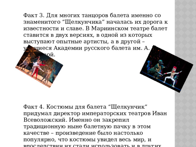 Факт 3. Для многих танцоров балета именно со знаменитого “Щелкунчика” началась их дорога к известности и славе. В Мариинском театре балет ставится в двух версиях, в одной из которых выступают опытные артисты, а в другой – учащиеся Академии русского балета им. А. Я. Вагановой. Факт 4. Костюмы для балета “Щелкунчик” придумал директор императорских театров Иван Всеволожский. Именно он закрепил традиционную ныне балетную пачку в этом качестве – произведение было настолько популярно, что костюмы увидел весь мир, и впоследствии их стали использовать и в других постановках. 