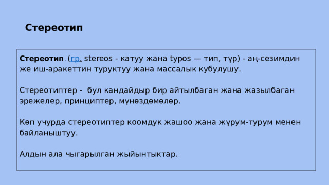 Стереотип Стереотип  - ( гр . stereos - катуу жана typos — тип, түр) - аң-сезимдин же иш-аракеттин туруктуу жана массалык кубулушу. Cтереотиптер - бул кандайдыр бир айтылбаган жана жазылбаган эрежелер, принциптер, мүнөздөмөлөр. Көп учурда стереотиптер коомдук жашоо жана жүрум-турум менен байланыштуу. Алдын ала чыгарылган жыйынтыктар. 