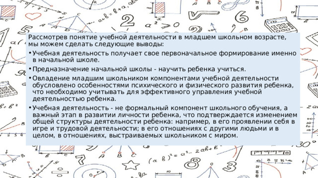 Рассмотрев понятие учебной деятельности в младшем школьном возрасте, мы можем сделать следующие выводы: Учебная деятельность получает свое первоначальное формирование именно в начальной школе. Предназначение начальной школы - научить ребенка учиться. Овладение младшим школьником компонентами учебной деятельности обусловлено особенностями психического и физического развития ребенка, что необходимо учитывать для эффективного управления учебной деятельностью ребенка. Учебная деятельность - не формальный компонент школьного обучения, а важный этап в развитии личности ребенка, что подтверждается изменением общей структуры деятельности ребенка: например, в его проявлении себя в игре и трудовой деятельности; в его отношениях с другими людьми и в целом, в отношениях, выстраиваемых школьником с миром. 