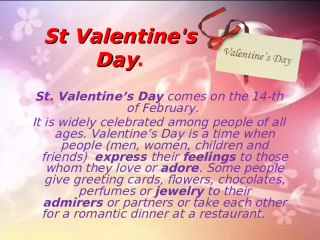 St Valentine's Day .   St. Valentine’s Day  comes on the 14-th of February. It is widely celebrated among people of all ages. Valentine’s Day is a time when people (men, women, children and friends) express  their  feelings  to those whom they love or  adore . Some people give greeting cards, flowers, chocolates, perfumes or  jewelry  to their admirers  or partners or take each other for a romantic dinner at a restaurant.     